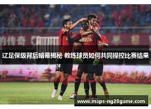 辽足保级背后暗幕揭秘 教练球员如何共同操控比赛结果 辽足保级背后暗幕揭秘 教练球员如何共同操控比赛结果