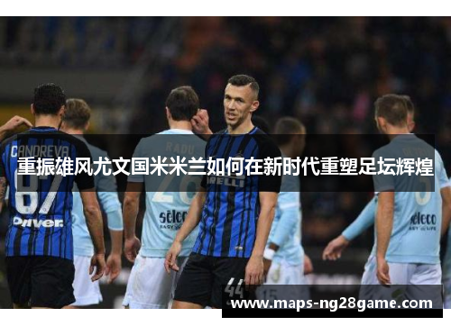 重振雄风尤文国米米兰如何在新时代重塑足坛辉煌 重振雄风尤文国米米兰如何在新时代重塑足坛辉煌